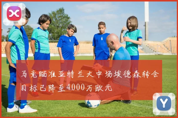 马竞瞄准亚特兰大中场埃德森转会目标已降至4000万欧元