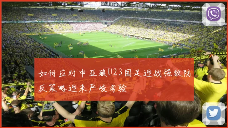 如何应对中亚狼U23国足迎战强敌防反策略迎来严峻考验