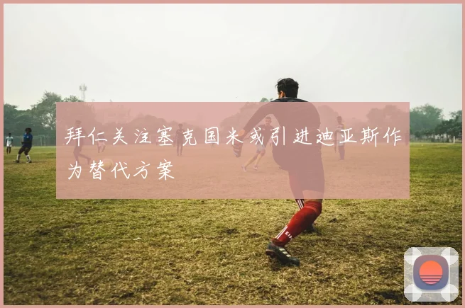 拜仁关注塞克国米或引进迪亚斯作为替代方案