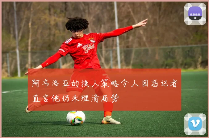 阿韦洛亚的换人策略令人困惑记者直言他仍未理清局势